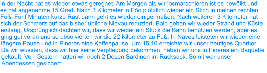 In der Nacht hat es wieder etwas geregnet. Am Morgen als wir losmarschieren ist es bewölkt und es hat angenehme 15 Grad. Nach 3 Kilometer in Póo plötzlich wieder ein Stich in meinen rechten Fuß. Fünf Minuten kurze Rast dann geht es wieder einigermaßen. Nach weiteren 3 Kilometer hat sich der Schmerz auf das bisher übliche Nievau reduziert. Bald gehen wir wieder Strand und Küste entlang. Ursprünglich dachten wir, dass wir wieder ein Stück die Bahn benützen werden, aber es ging gut voran und so absolvierten wir die 22 Kilometer zu Fuß. In Naves leisteten wir wieder eine längere Pause und in Pineres eine Kaffeepause. Um 15:10 erreichte wir unser heutiges Quartier. Da wir wussten, dass wir hier keine Verpflegung bekommen, haben wir uns in Pineres ein Baquette gekauft. Von Gestern hatten wir noch 2 Dosen Sardinen im Rucksack. Somit war unser Abendessen gesichert.