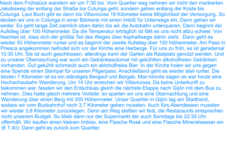 Nach dem Frühstück wandern wir um 7:30 los. Vom Quartier weg nehmen wir nicht den markierten Jakobsweg der entlang der Straße bis Colunga geht, sondern gehen entlang der Küste bis Colunga. Laut Buch gibt es dann bis Villaviciosa 19 Kilometer keine Möglichkeit der Versorgung. So decken wir uns in Colunga in einer Bäckerei mit einen Imbiß für Unterwegs ein. Dann gehen wir weiter. Es geht lange Zeit ziemlich eben dahin bis wir die Autobahn unterqueren. Dann beginnt der Aufstieg über 100 Höhenmeter. Da die Temperatur erträglich ist fällt es uns nicht allzu schwer. Von Nachteil ist, dass sich der größte Teil des Weges über Asphaltwege dahin zieht.  Dann geht es wieder 50 Höhenmeter runter und es beginnt der zweite Aufstieg über 100 Höhenmeter. Am Pass in Priesca angekommen befindet sich vor der Kirche eine Herberge. Für uns zu früh, es ist gerademal 10:30 Uhr. Sie ist auch geschlossen, allerdings kann der Garten als Rastplatz genutzt werden. Und zu unserer Überraschung war auch ein Getränkeautomat mit gekühlten alkoholfreien Getränken vorhanden. Gut gekühlt schmeckt auch ein akloholfreies Bier. In der Kirche holen wir uns gegen eine Spende einen Stempel für unseren Pilgerpass. Anschließend geht es wieder steil runter. Die letzten 7 Kilometer ist es ein ständiges Bergauf und Bergab. Man könnte sagen es war heute eine Hochschaubahn Wanderung. Um 14 Uhr erreichen wir Villaviciosa. Da keine Unterkunft zu bekommen war, fassten wir den Entschluss gleich die nächste Etappe nach Gijón mit dem Bus zu nehmen. Dies hatte gleich mehrere Vorteile: so sparten wir uns eine Übernachtung und eine Wanderung über einen Berg mit 300 Höhenmeter. Unser Quartier in Gijón lag am Stadtrand, sodass wir vom Busbahnhof noch 3,7 Kilometer gehen mussten. Auch fürs Abendessen mussten wir wieder 3,8 Kilometer zurücklegen. Denn am Weg stellten wir fest, die Restaraunts entsprechen nicht unserem Budget. So blieb dann nur der Supermarkt der auch Sonntags bis 22:30 Uhr offenhält. Wir kaufen einen kleinen Imbiss, eine Flasche Rosé und eine Flasche Mineralwasser ein (€ 7,40). Dann geht es zurück zum Quartier.