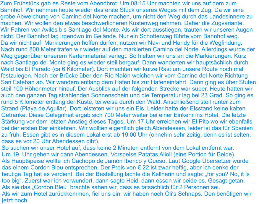 Zum Frühstück gab es Reste vom Abendbrot. Um 08:15 Uhr machten wir uns auf dem zum Bahnhof. Wir nehmen heute wieder das erste Stück unseres Weges mit dem Zug. Da wir eine grobe Abweichung von Camino del Norte machen, um nicht den Weg durch das Landesinnere zu machen. Wir wollen den etwas beschwerlicheren Küstenweg nehmen. Daher die Zugvariante. Wir Fahren von Avilés bis Santiago del Monte. Als wir dort ausstiegen, trauten wir unseren Augen nicht. Der Bahnhof lag irgendwo im Gelände. Nur ein Schotterweg führte vom Bahnhof weg. Da wir nicht auf  Markierungen hoffen dürfen, nutzen wir Navi und Handy für die Wegfindung.  Nach rund 800 Meter trafen wir wieder auf den markierten Camino del Norte. Allerdings wurde der Weg gegenüber unserem Kartenmaterial verlegt. So hielten wir uns an die Markierungen. Kurz nach Santiago del Monte ging es wieder steil bergauf. Dann wanderten wir hauptsächlich durch Wald bis El Parado (ca 6 Kilometer). Dort machten wir kurze Rast um unsere Route noch mal festzulegen. Nach der Brücke über den Río Nalón weichen wir vom Camino del Norte Richtung San Esteban ab. Wir wandern entlang dem Hafen bis zur Hafeneinfahrt. Dann ging es über Stufen steil 100 Höhenmeter hinauf. Der Ausblick auf der folgenden Strecke war super. Heute hatten wir auch den ganzen Tag strahlenden Sonnenschein und die Temperatur lag bei 23 Grad. So ging es rund 5 Kilometer entlang der Küste, teilweise durch den Wald. Anschließend steil runter zum Strand (Playa de Aguilar). Dort leisteten wir uns ein Eis. Leider hatte der Eisstand keine kalten Getränke. Diese Gelegnheit ergab sich 700 Meter weiter bei einer Einkehr ins Hotel. Die letzte Stärkung vor dem letzten Anstieg dieses Tages. Um 17 Uhr erreichen wir El Pito wo wir ebenfalls bei der ersten Bar einkehren. Wir wollten eigentlich gleich Abendessen, leider ist das für Spanien zu früh. Essen gibt es in diesem Lokal erst ab 19:00 Uhr (ohnehin sehr zeitig, denn es ist selten, dass es vor 20 Uhr Abendessen gibt). So suchen wir unser Hotel auf, dass keine 2 Minuten entfernt von dem Lokal entfernt war. Um 19  Uhr gehen wir dann Abendessen. Vorspeise Patatas Alioli (eine Portion für Beide). Als Hauptspeise wollte ich Cachopo de Jamón Iberico y Queso. Laut Google Übersetzer würde das einem Cordon Bleu entsprechen. Der Preis von € 22 ist zwar heftig, aber ich denke der heutige Tag hat es verdient. Bei der Bestellung lachte die Kellnerin und sagte: „for you? No, it is too big“. Zuerst war ich verwundert, dann sagte Heidi dann essen wir beide es. Gesagt getan. Als sie das „Cordon Bleu“ brachte sahen wir, dass es tatsächlich für 2 Personen sei. Als wir zum Hotel zurückkommen, fiel uns ein, wir haben noch Öli‘s Schnaps. Den benötigen wir jetzt noch.