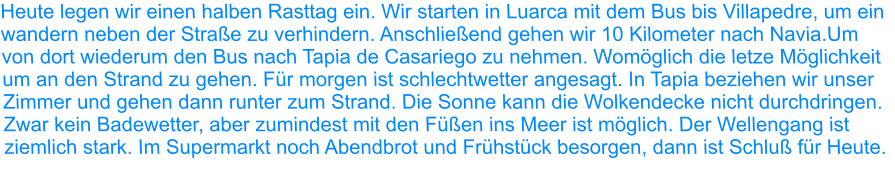 Heute legen wir einen halben Rasttag ein. Wir starten in Luarca mit dem Bus bis Villapedre, um ein wandern neben der Straße zu verhindern. Anschließend gehen wir 10 Kilometer nach Navia.Um von dort wiederum den Bus nach Tapia de Casariego zu nehmen. Womöglich die letze Möglichkeit um an den Strand zu gehen. Für morgen ist schlechtwetter angesagt. In Tapia beziehen wir unser Zimmer und gehen dann runter zum Strand. Die Sonne kann die Wolkendecke nicht durchdringen. Zwar kein Badewetter, aber zumindest mit den Füßen ins Meer ist möglich. Der Wellengang ist ziemlich stark. Im Supermarkt noch Abendbrot und Frühstück besorgen, dann ist Schluß für Heute.