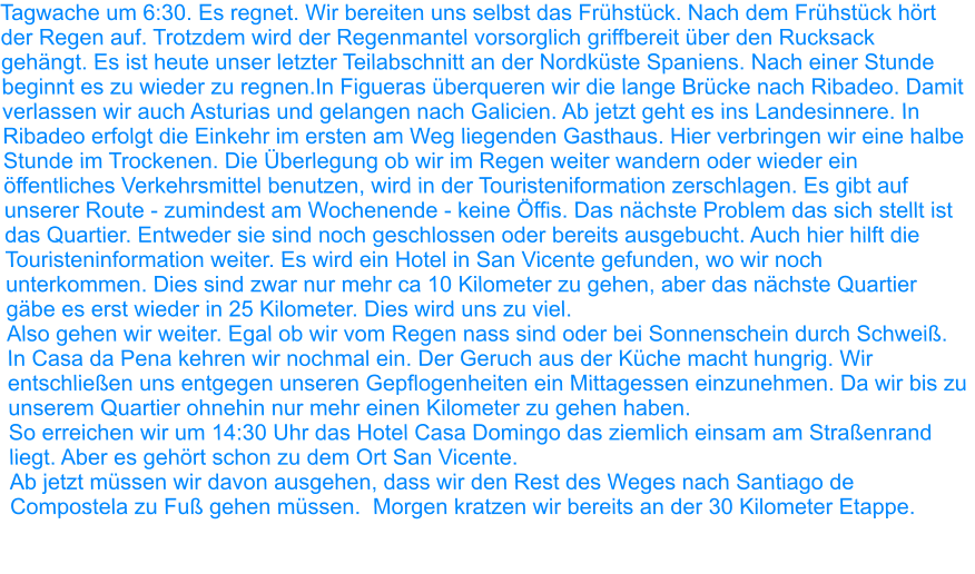 Tagwache um 6:30. Es regnet. Wir bereiten uns selbst das Frühstück. Nach dem Frühstück hört der Regen auf. Trotzdem wird der Regenmantel vorsorglich griffbereit über den Rucksack gehängt. Es ist heute unser letzter Teilabschnitt an der Nordküste Spaniens. Nach einer Stunde beginnt es zu wieder zu regnen.In Figueras überqueren wir die lange Brücke nach Ribadeo. Damit verlassen wir auch Asturias und gelangen nach Galicien. Ab jetzt geht es ins Landesinnere. In Ribadeo erfolgt die Einkehr im ersten am Weg liegenden Gasthaus. Hier verbringen wir eine halbe Stunde im Trockenen. Die Überlegung ob wir im Regen weiter wandern oder wieder ein öffentliches Verkehrsmittel benutzen, wird in der Touristeniformation zerschlagen. Es gibt auf unserer Route - zumindest am Wochenende - keine Öffis. Das nächste Problem das sich stellt ist das Quartier. Entweder sie sind noch geschlossen oder bereits ausgebucht. Auch hier hilft die Touristeninformation weiter. Es wird ein Hotel in San Vicente gefunden, wo wir noch unterkommen. Dies sind zwar nur mehr ca 10 Kilometer zu gehen, aber das nächste Quartier gäbe es erst wieder in 25 Kilometer. Dies wird uns zu viel. Also gehen wir weiter. Egal ob wir vom Regen nass sind oder bei Sonnenschein durch Schweiß. In Casa da Pena kehren wir nochmal ein. Der Geruch aus der Küche macht hungrig. Wir entschließen uns entgegen unseren Gepflogenheiten ein Mittagessen einzunehmen. Da wir bis zu unserem Quartier ohnehin nur mehr einen Kilometer zu gehen haben. So erreichen wir um 14:30 Uhr das Hotel Casa Domingo das ziemlich einsam am Straßenrand liegt. Aber es gehört schon zu dem Ort San Vicente. Ab jetzt müssen wir davon ausgehen, dass wir den Rest des Weges nach Santiago de Compostela zu Fuß gehen müssen.  Morgen kratzen wir bereits an der 30 Kilometer Etappe.
