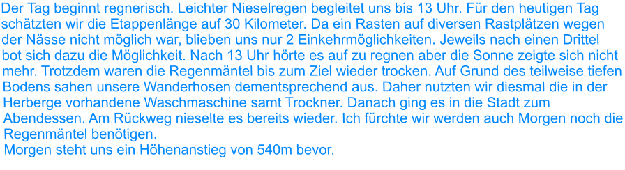 Der Tag beginnt regnerisch. Leichter Nieselregen begleitet uns bis 13 Uhr. Für den heutigen Tag schätzten wir die Etappenlänge auf 30 Kilometer. Da ein Rasten auf diversen Rastplätzen wegen der Nässe nicht möglich war, blieben uns nur 2 Einkehrmöglichkeiten. Jeweils nach einen Drittel bot sich dazu die Möglichkeit. Nach 13 Uhr hörte es auf zu regnen aber die Sonne zeigte sich nicht mehr. Trotzdem waren die Regenmäntel bis zum Ziel wieder trocken. Auf Grund des teilweise tiefen Bodens sahen unsere Wanderhosen dementsprechend aus. Daher nutzten wir diesmal die in der Herberge vorhandene Waschmaschine samt Trockner. Danach ging es in die Stadt zum Abendessen. Am Rückweg nieselte es bereits wieder. Ich fürchte wir werden auch Morgen noch die Regenmäntel benötigen. Morgen steht uns ein Höhenanstieg von 540m bevor.