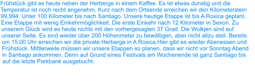 Frühstück gibt es heute neben der Herberge in einem Kaffee. Es ist etwas dunstig und die Temperatur ist noch recht angenehm. Kurz nach dem Ortsende erreichen wir den Kilometerstein 99,994. Unter 100 Kilometer bis nach Santiago. Unsere heutige Etappe ist bis A Roxica geplant. Eine Etappe mit wenig Einkehrmöglichkeit. Die erste Einkehr nach 12 Kilometer in Sexon. Zu unserem Glück wird es heute nichts mit den vorhergesagten 37 Grad. Die Wolkjen sind auf unserer Seite. Es sind wieder über 200 Höhenmeter zu bewältigen, aber nicht allzu steil. Bereits um 15:00 Uhr erreichen wir die private Herberge in A Roxica.Hier gibt es wieder Abenessen und Frühstück. Mittlerweile müssen wir unsere Etappen so planen, dass wir nicht vor Sonntag Abend in Santiago ankommen. Denn auf Grund eines Festivals am Wochenende ist ganz Santiago bis auf die letzte Parkbank ausgebucht.