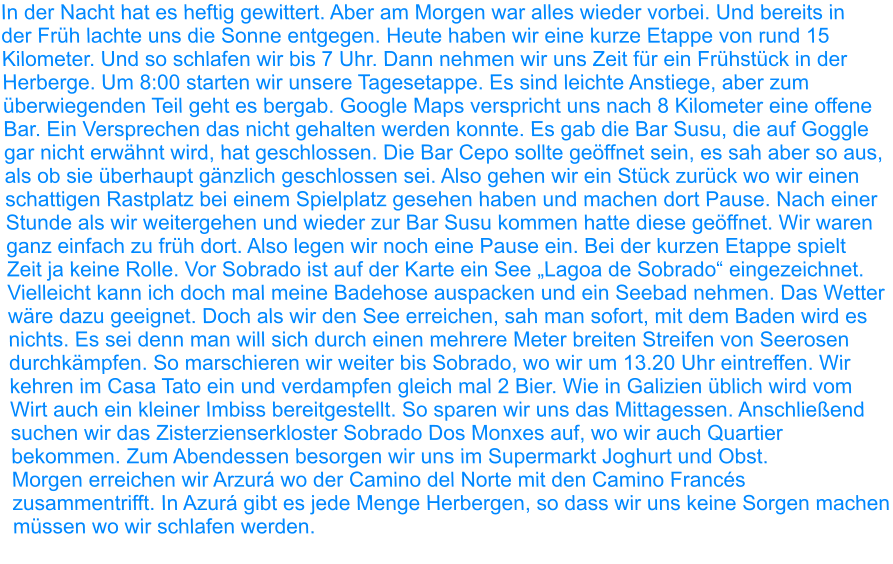 In der Nacht hat es heftig gewittert. Aber am Morgen war alles wieder vorbei. Und bereits in der Früh lachte uns die Sonne entgegen. Heute haben wir eine kurze Etappe von rund 15 Kilometer. Und so schlafen wir bis 7 Uhr. Dann nehmen wir uns Zeit für ein Frühstück in der Herberge. Um 8:00 starten wir unsere Tagesetappe. Es sind leichte Anstiege, aber zum überwiegenden Teil geht es bergab. Google Maps verspricht uns nach 8 Kilometer eine offene Bar. Ein Versprechen das nicht gehalten werden konnte. Es gab die Bar Susu, die auf Goggle gar nicht erwähnt wird, hat geschlossen. Die Bar Cepo sollte geöffnet sein, es sah aber so aus, als ob sie überhaupt gänzlich geschlossen sei. Also gehen wir ein Stück zurück wo wir einen schattigen Rastplatz bei einem Spielplatz gesehen haben und machen dort Pause. Nach einer Stunde als wir weitergehen und wieder zur Bar Susu kommen hatte diese geöffnet. Wir waren ganz einfach zu früh dort. Also legen wir noch eine Pause ein. Bei der kurzen Etappe spielt Zeit ja keine Rolle. Vor Sobrado ist auf der Karte ein See „Lagoa de Sobrado“ eingezeichnet. Vielleicht kann ich doch mal meine Badehose auspacken und ein Seebad nehmen. Das Wetter wäre dazu geeignet. Doch als wir den See erreichen, sah man sofort, mit dem Baden wird es nichts. Es sei denn man will sich durch einen mehrere Meter breiten Streifen von Seerosen durchkämpfen. So marschieren wir weiter bis Sobrado, wo wir um 13.20 Uhr eintreffen. Wir kehren im Casa Tato ein und verdampfen gleich mal 2 Bier. Wie in Galizien üblich wird vom Wirt auch ein kleiner Imbiss bereitgestellt. So sparen wir uns das Mittagessen. Anschließend suchen wir das Zisterzienserkloster Sobrado Dos Monxes auf, wo wir auch Quartier bekommen. Zum Abendessen besorgen wir uns im Supermarkt Joghurt und Obst. Morgen erreichen wir Arzurá wo der Camino del Norte mit den Camino Francés zusammentrifft. In Azurá gibt es jede Menge Herbergen, so dass wir uns keine Sorgen machen müssen wo wir schlafen werden.