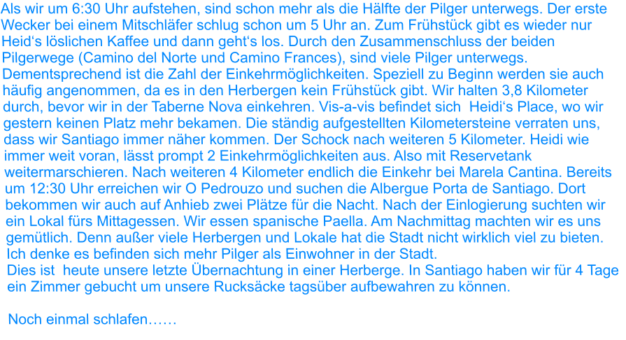 Als wir um 6:30 Uhr aufstehen, sind schon mehr als die Hälfte der Pilger unterwegs. Der erste Wecker bei einem Mitschläfer schlug schon um 5 Uhr an. Zum Frühstück gibt es wieder nur Heid‘s löslichen Kaffee und dann geht‘s los. Durch den Zusammenschluss der beiden Pilgerwege (Camino del Norte und Camino Frances), sind viele Pilger unterwegs. Dementsprechend ist die Zahl der Einkehrmöglichkeiten. Speziell zu Beginn werden sie auch häufig angenommen, da es in den Herbergen kein Frühstück gibt. Wir halten 3,8 Kilometer durch, bevor wir in der Taberne Nova einkehren. Vis-a-vis befindet sich  Heidi‘s Place, wo wir gestern keinen Platz mehr bekamen. Die ständig aufgestellten Kilometersteine verraten uns, dass wir Santiago immer näher kommen. Der Schock nach weiteren 5 Kilometer. Heidi wie immer weit voran, lässt prompt 2 Einkehrmöglichkeiten aus. Also mit Reservetank weitermarschieren. Nach weiteren 4 Kilometer endlich die Einkehr bei Marela Cantina. Bereits um 12:30 Uhr erreichen wir O Pedrouzo und suchen die Albergue Porta de Santiago. Dort bekommen wir auch auf Anhieb zwei Plätze für die Nacht. Nach der Einlogierung suchten wir ein Lokal fürs Mittagessen. Wir essen spanische Paella. Am Nachmittag machten wir es uns gemütlich. Denn außer viele Herbergen und Lokale hat die Stadt nicht wirklich viel zu bieten. Ich denke es befinden sich mehr Pilger als Einwohner in der Stadt. Dies ist  heute unsere letzte Übernachtung in einer Herberge. In Santiago haben wir für 4 Tage ein Zimmer gebucht um unsere Rucksäcke tagsüber aufbewahren zu können.  Noch einmal schlafen……